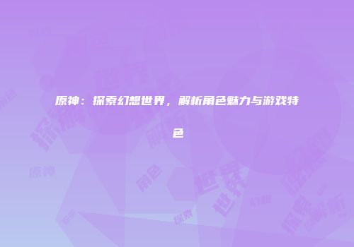原神：探索幻想世界，解析角色魅力与游戏特色
