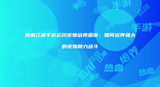 热血江湖手游忘川宠物培养指南：如何培养强大的宠物助力战斗