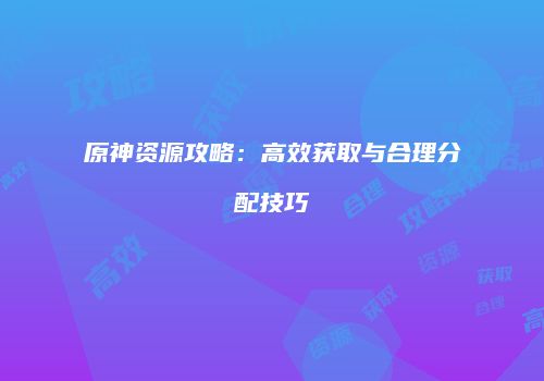 原神资源攻略：高效获取与合理分配技巧