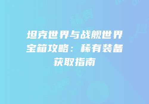 坦克世界与战舰世界宝箱攻略：稀有装备获取指南