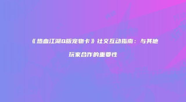 《热血江湖Q版宠物卡》社交互动指南：与其他玩家合作的重要性