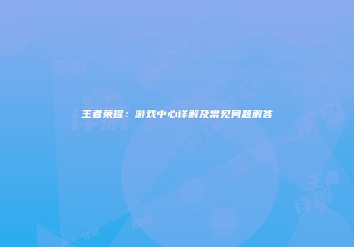 王者荣耀：游戏中心详解及常见问题解答