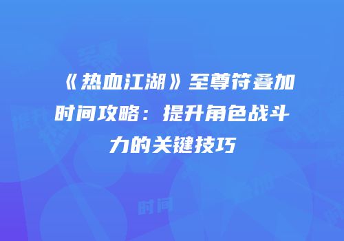 《热血江湖》至尊符叠加时间攻略：提升角色战斗力的关键技巧
