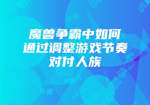 魔兽争霸中如何通过调整游戏节奏对付人族
