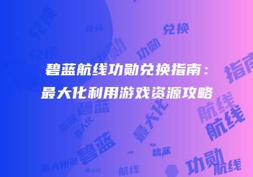 碧蓝航线功勋兑换指南：最大化利用游戏资源攻略