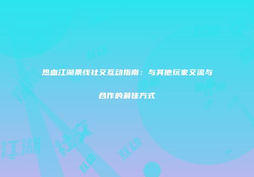热血江湖条线社交互动指南：与其他玩家交流与合作的最佳方式