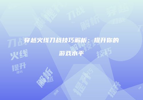 穿越火线刀战技巧解析：提升你的游戏水平