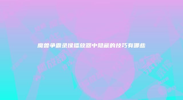 魔兽争霸录像播放器中隐藏的技巧有哪些