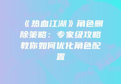 《热血江湖》角色删除策略：专家级攻略教你如何优化角色配置