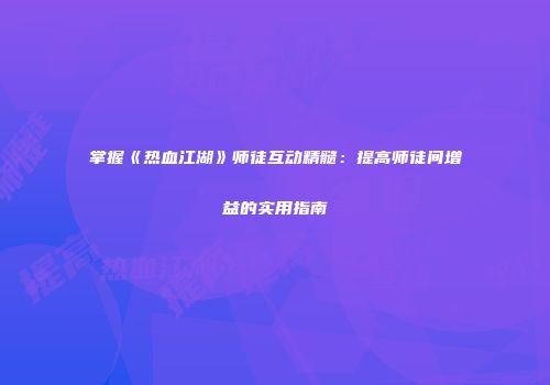 掌握《热血江湖》师徒互动精髓：提高师徒间增益的实用指南