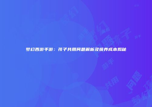 梦幻西游手游：孩子共用问题解析及抚养成本揭秘