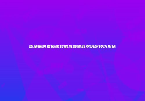 香肠派对荒原树攻略与巅峰武器搭配技巧揭秘