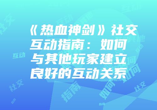 《热血神剑》社交互动指南:如何与其他玩家建立良好的互动关系
