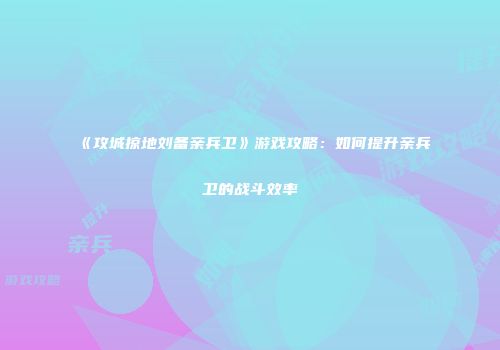 《攻城掠地刘备亲兵卫》游戏攻略：如何提升亲兵卫的战斗效率