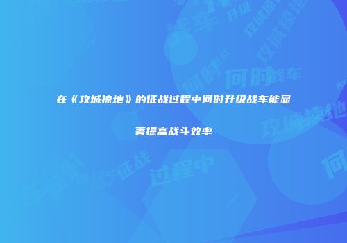 在《攻城掠地》的征战过程中何时升级战车能显著提高战斗效率