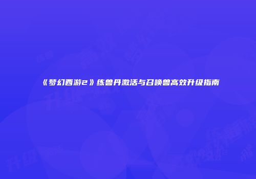 《梦幻西游2》练兽丹激活与召唤兽高效升级指南