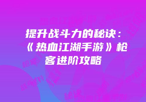 提升战斗力的秘诀：《热血江湖手游》枪客进阶攻略
