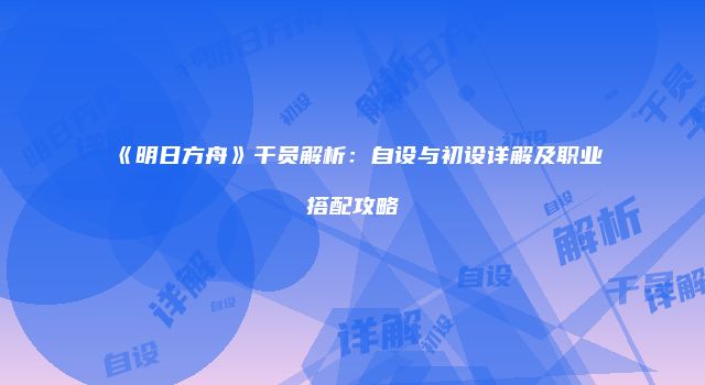 《明日方舟》干员解析：自设与初设详解及职业搭配攻略