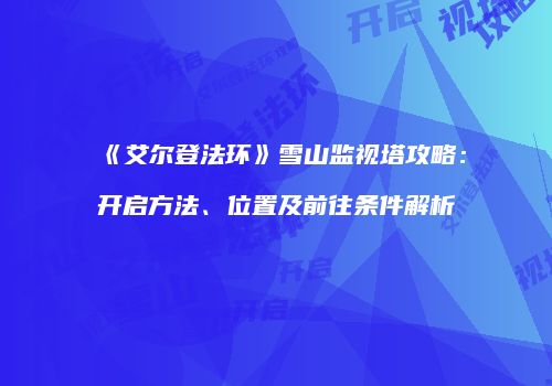 《艾尔登法环》雪山监视塔攻略：开启方法、位置及前往条件解析