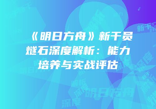 《明日方舟》新干员燧石深度解析：能力培养与实战评估