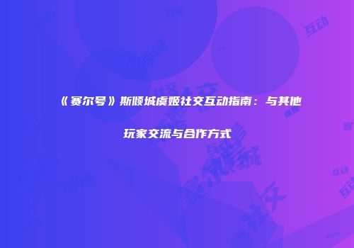 《赛尔号》斯倾城虞姬社交互动指南：与其他玩家交流与合作方式