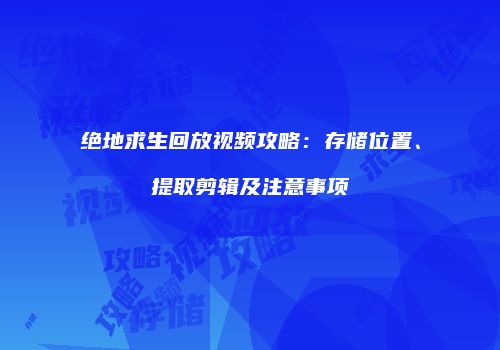 绝地求生回放视频攻略：存储位置、提取剪辑及注意事项