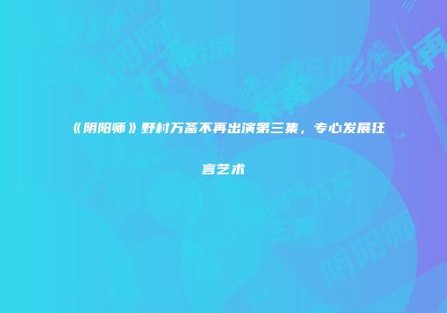 《阴阳师》野村万斋不再出演第三集，专心发展狂言艺术