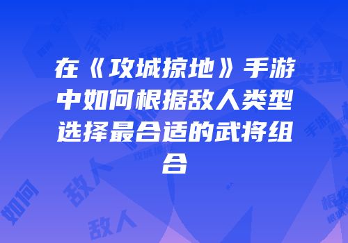 在《攻城掠地》手游中如何根据敌人类型选择最合适的武将组合