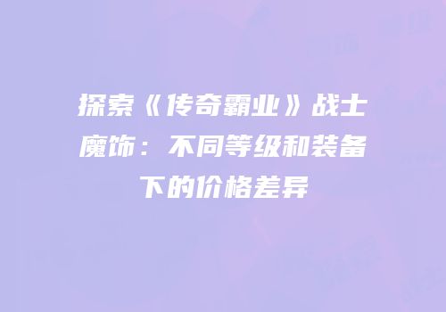 探索《传奇霸业》战士魔饰:不同等级和装备下的价格差异