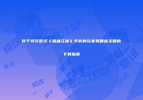 对于初次尝试《热血江湖》手游的玩家有哪些关键的下载指南