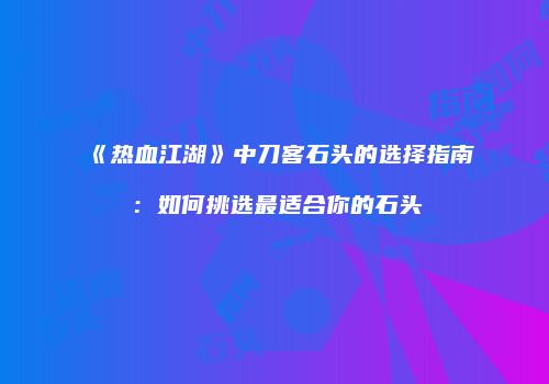 《热血江湖》中刀客石头的选择指南：如何挑选最适合你的石头