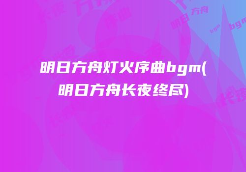 明日方舟灯火序曲bgm(明日方舟长夜终尽)