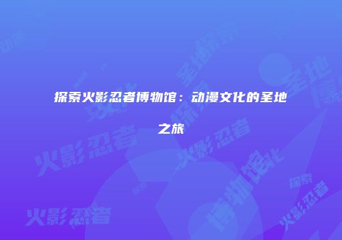 探索火影忍者博物馆：动漫文化的圣地之旅