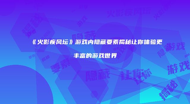 《火影疾风坛》游戏内隐藏要素揭秘让你体验更丰富的游戏世界