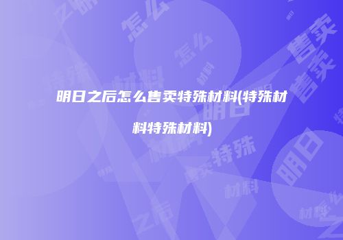 明日之后怎么售卖特殊材料(特殊材料特殊材料)