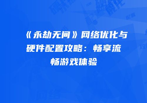 《永劫无间》网络优化与硬件配置攻略：畅享流畅游戏体验