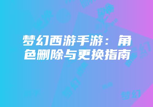 梦幻西游手游：角色删除与更换指南