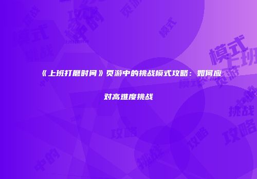 《上班打磨时间》页游中的挑战模式攻略：如何应对高难度挑战