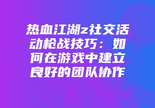热血江湖z社交活动枪战技巧：如何在游戏中建立良好的团队协作