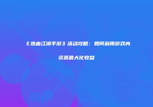 《热血江湖手游》活动攻略:如何利用游戏内资源最大化收益
