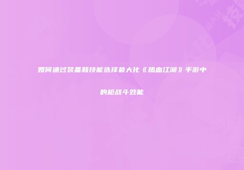 如何通过装备和技能选择最大化《热血江湖》手游中的枪战斗效能