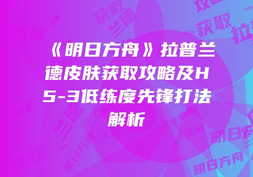 《明日方舟》拉普兰德皮肤获取攻略及H5-3低练度先锋打法解析