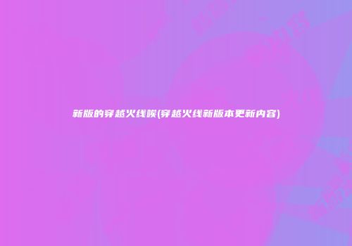 新版的穿越火线唉(穿越火线新版本更新内容)