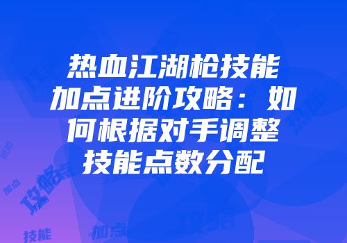热血江湖枪技能加点进阶攻略：如何根据对手调整技能点数分配