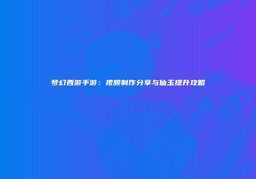 梦幻西游手游：视频制作分享与仙玉提升攻略