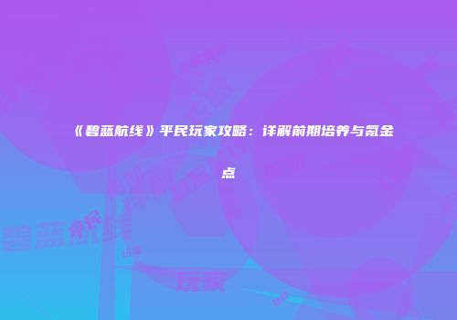 《碧蓝航线》平民玩家攻略：详解前期培养与氪金点