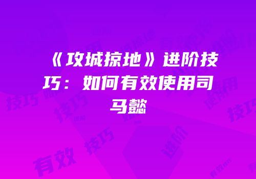 《攻城掠地》进阶技巧：如何有效使用司马懿