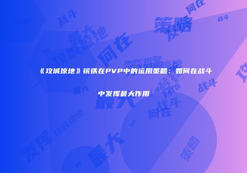 《攻城掠地》镔铁在PVP中的运用策略:如何在战斗中发挥最大作用