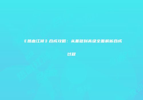 《热血江湖》合成攻略：从基础到高级全面解析合成过程