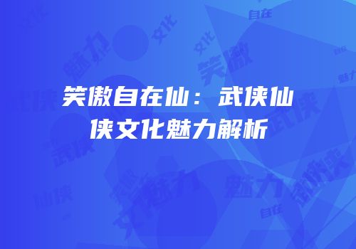 笑傲自在仙：武侠仙侠文化魅力解析